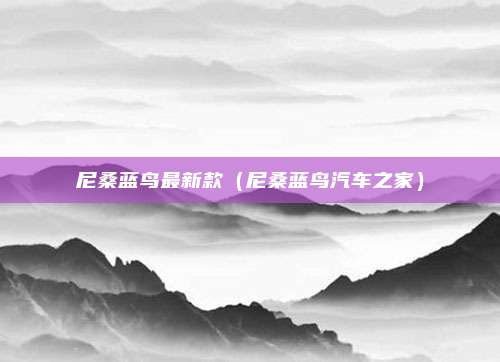尼桑蓝鸟最新款（尼桑蓝鸟汽车之家）