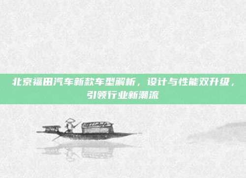 北京福田汽车新款车型解析,设计与性能双升级,引领行业新潮流