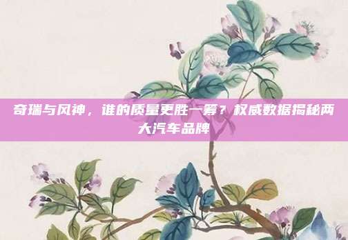 奇瑞与风神,谁的质量更胜一筹?权威数据揭秘两大汽车品牌