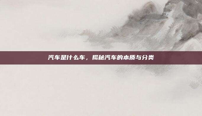 汽车是什么车，揭秘汽车的本质与分类