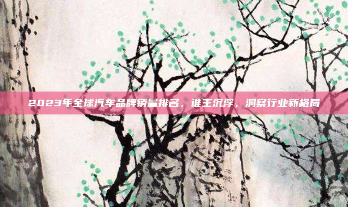 2023年全球汽车品牌销量排名,谁主沉浮,洞察行业新格局