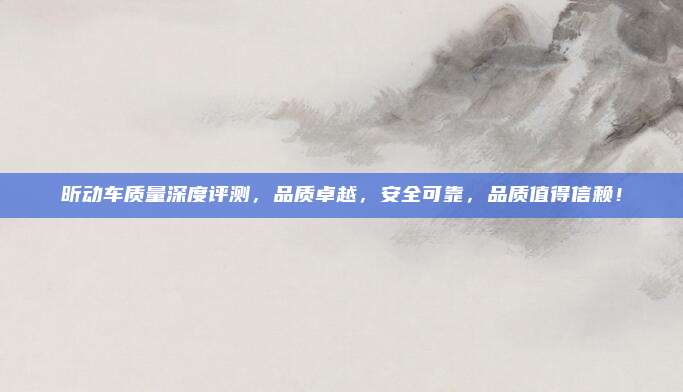昕动车质量深度评测，品质卓越，安全可靠，品质值得信赖！
