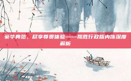 豪华典范,尽享尊贵体验——揽胜行政版内饰深度解析
