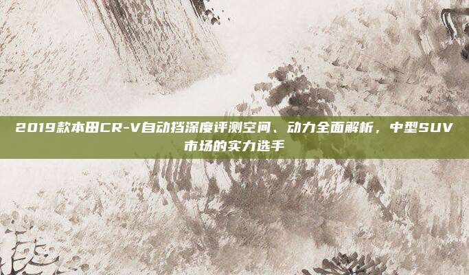 2019款本田CR-V自动挡深度评测空间、动力全面解析,中型SUV市场的实力选手