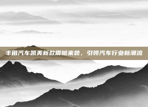 丰田汽车凯美新款震撼来袭,引领汽车行业新潮流