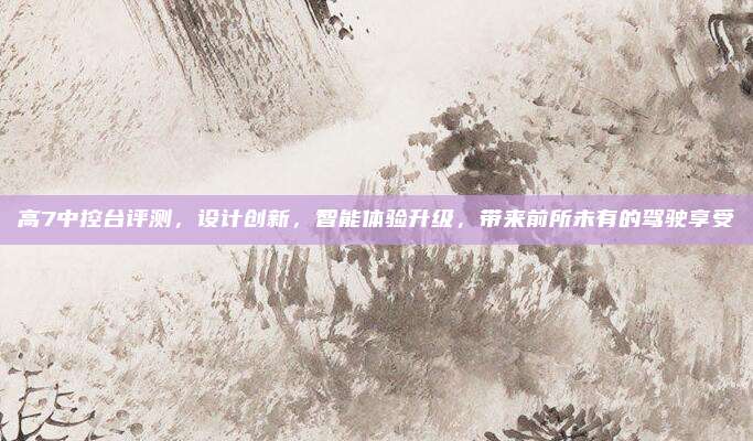 高7中控台评测，设计创新，智能体验升级，带来前所未有的驾驶享受