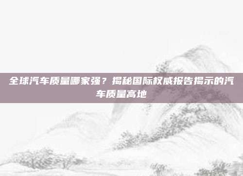 全球汽车质量哪家强?揭秘国际权威报告揭示的汽车质量高地