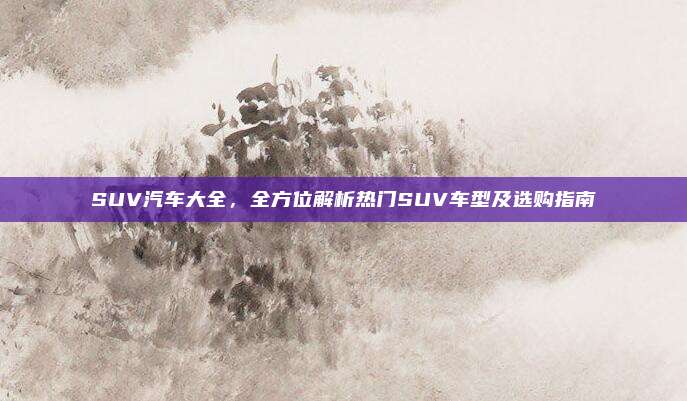 SUV汽车大全,全方位解析热门SUV车型及选购指南