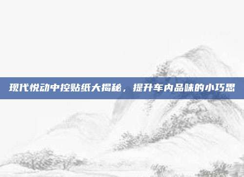 现代悦动中控贴纸大揭秘,提升车内品味的小巧思