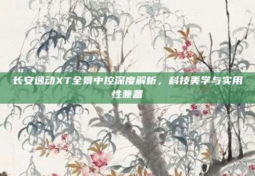 长安逸动XT全景中控深度解析,科技美学与实用性兼备