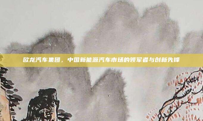欧龙汽车集团,中国新能源汽车市场的领军者与创新先锋