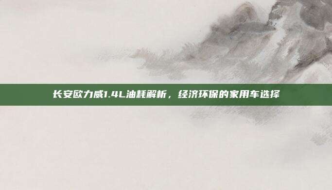 长安欧力威1.4L油耗解析，经济环保的家用车选择