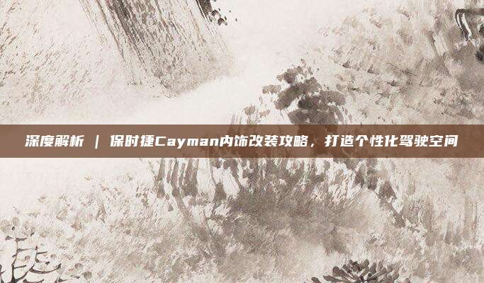 深度解析 | 保时捷Cayman内饰改装攻略,打造个性化驾驶空间