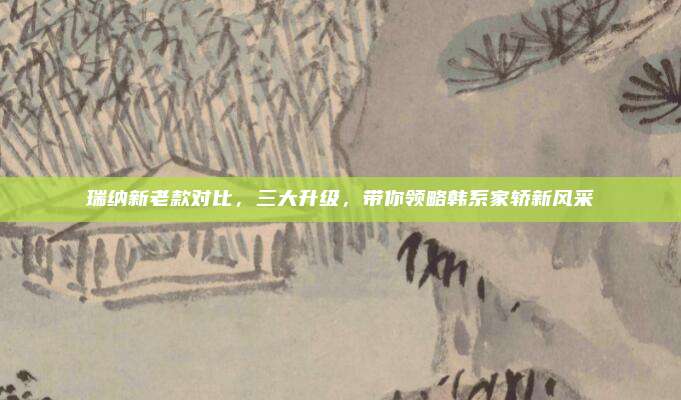 瑞纳新老款对比，三大升级，带你领略韩系家轿新风采