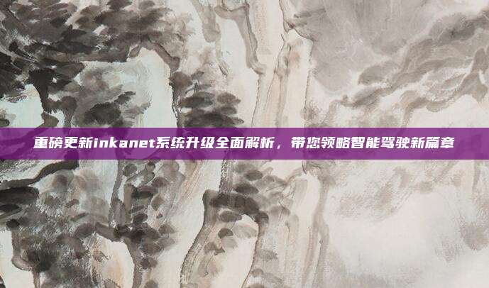 重磅更新inkanet系统升级全面解析,带您领略智能驾驶新篇章