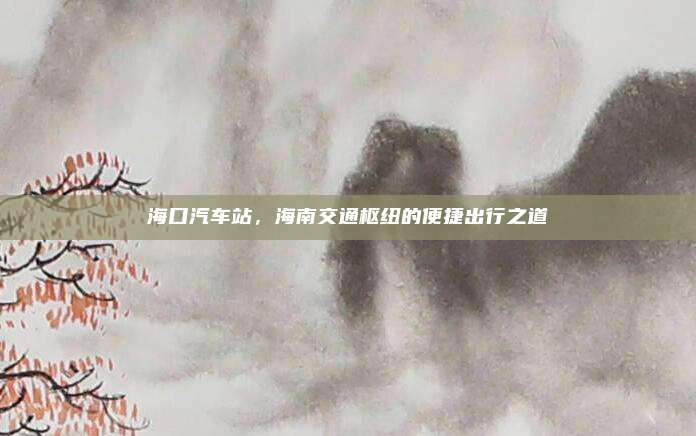 海口汽车站，海南交通枢纽的便捷出行之道