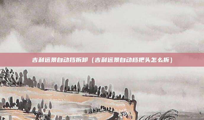 吉利远景自动挡拆卸（吉利远景自动档把头怎么拆）