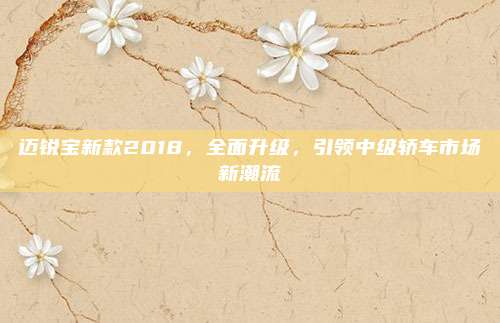 迈锐宝新款2018,全面升级,引领中级轿车市场新潮流