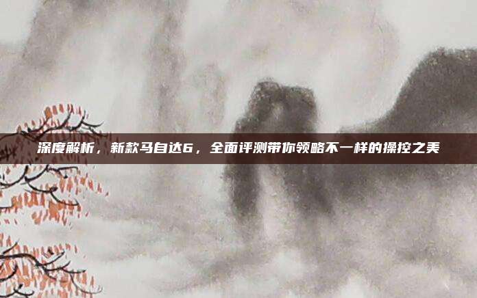 深度解析,新款马自达6,全面评测带你领略不一样的操控之美