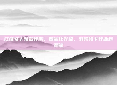 江淮轻卡新款评测,智能化升级,引领轻卡行业新潮流