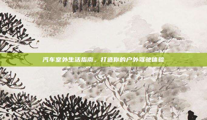 汽车室外生活指南，打造你的户外驾驶体验