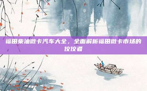福田柴油微卡汽车大全,全面解析福田微卡市场的佼佼者
