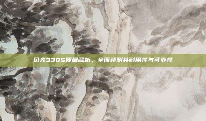 风光330S质量解析，全面评测其耐用性与可靠性