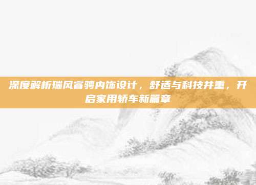 深度解析瑞风睿骋内饰设计,舒适与科技并重,开启家用轿车新篇章
