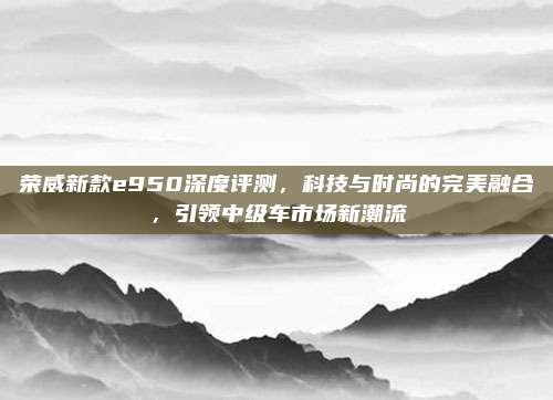 荣威新款e950深度评测,科技与时尚的完美融合,引领中级车市场新潮流
