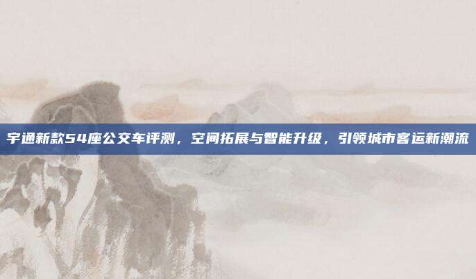 宇通新款54座公交车评测,空间拓展与智能升级,引领城市客运新潮流