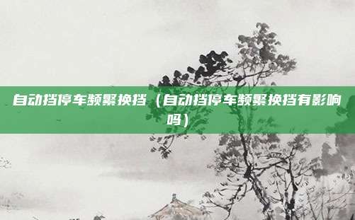 自动挡停车频繁换挡（自动挡停车频繁换挡有影响吗）
