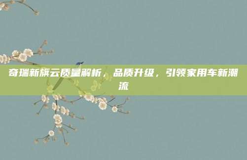 奇瑞新旗云质量解析,品质升级,引领家用车新潮流