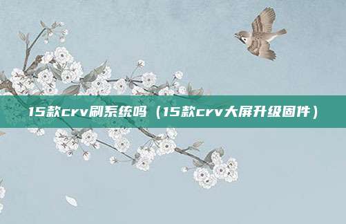 15款crv刷系统吗（15款crv大屏升级固件）