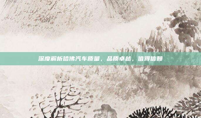 深度解析哈佛汽车质量，品质卓越，值得信赖