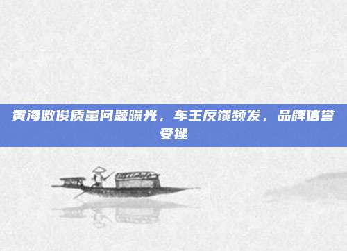 黄海傲俊质量问题曝光，车主反馈频发，品牌信誉受挫