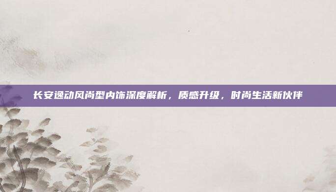 长安逸动风尚型内饰深度解析,质感升级,时尚生活新伙伴