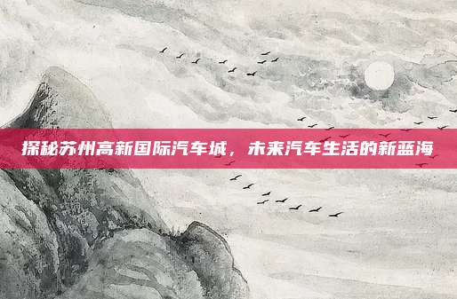 探秘苏州高新国际汽车城,未来汽车生活的新蓝海