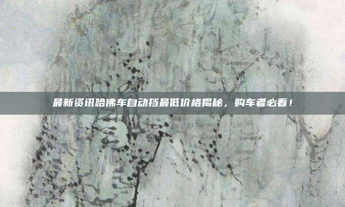 最新资讯哈佛车自动挡最低价格揭秘,购车者必看!