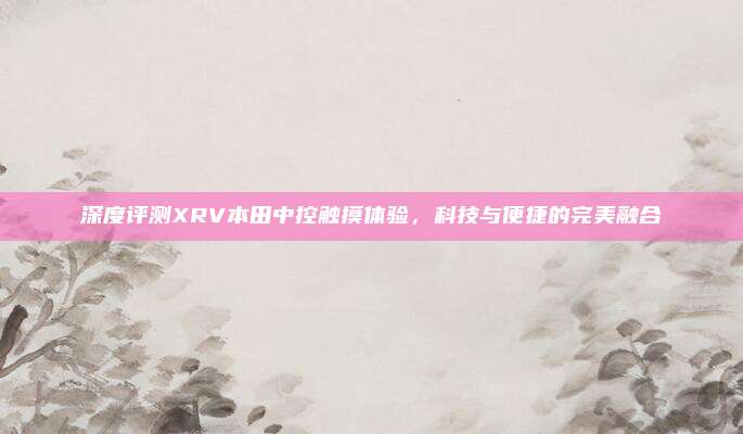 深度评测XRV本田中控触摸体验,科技与便捷的完美融合