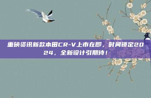 重磅资讯新款本田CR-V上市在即，时间锁定2024，全新设计引期待！