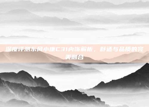 深度评测东风小康C31内饰解析,舒适与品质的完美融合