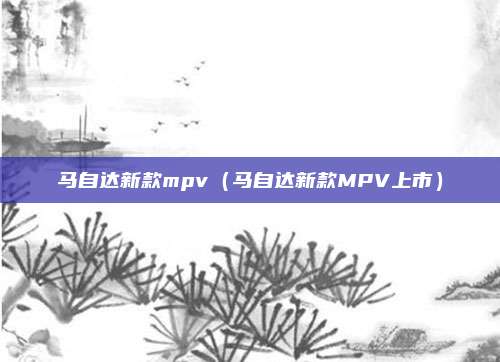 马自达新款mpv（马自达新款MPV上市）