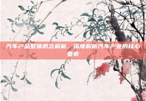 汽车产品整体概念解析,深度解析汽车产业的核心要素
