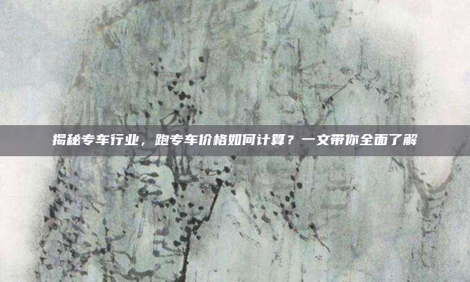 揭秘专车行业,跑专车价格如何计算?一文带你全面了解
