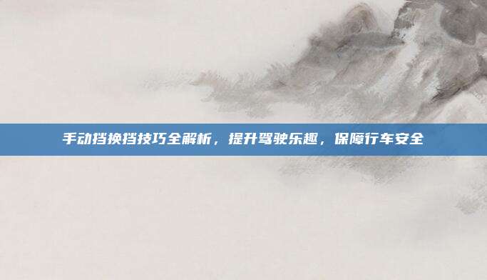 手动挡换挡技巧全解析,提升驾驶乐趣,保障行车安全