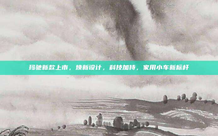 玛驰新款上市,焕新设计,科技加持,家用小车新标杆