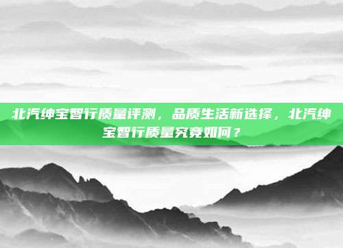 北汽绅宝智行质量评测，品质生活新选择，北汽绅宝智行质量究竟如何？