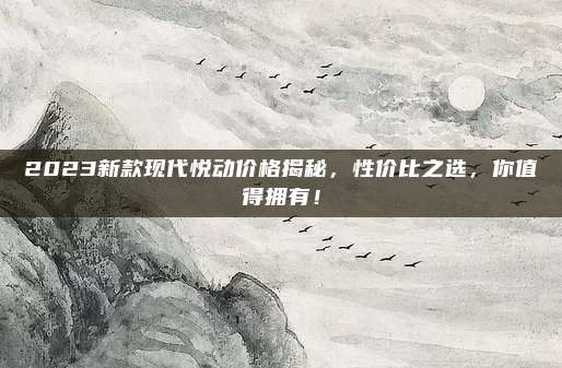 2023新款现代悦动价格揭秘，性价比之选，你值得拥有！