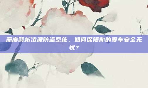 深度解析凌派防盗系统，如何保障你的爱车安全无忧？