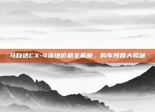 马自达CX-4落地价格全解析,购车预算大揭秘
